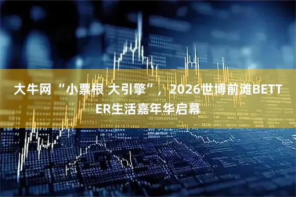 大牛网 “小票根 大引擎”，2026世博前滩BETTER生活嘉年华启幕