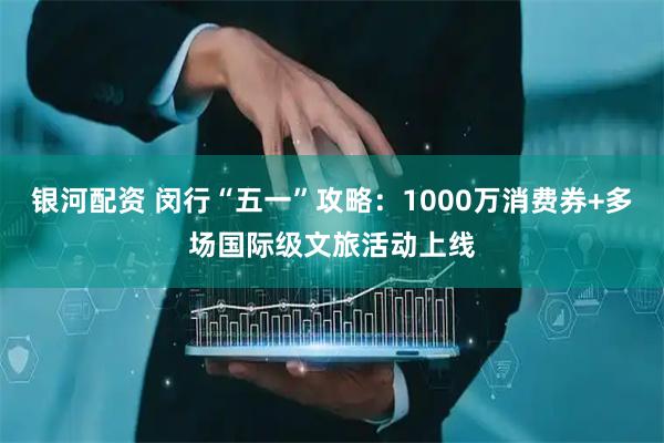 银河配资 闵行“五一”攻略：1000万消费券+多场国际级文旅活动上线