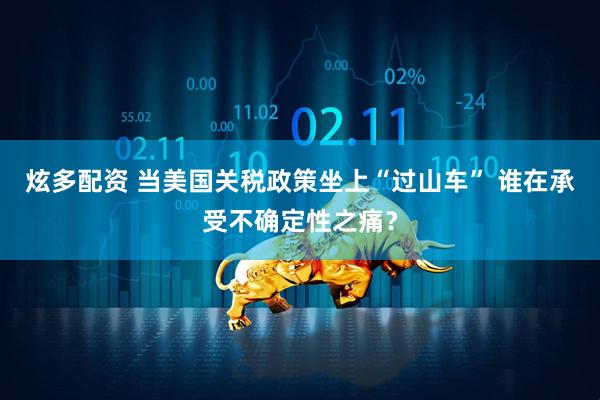 炫多配资 当美国关税政策坐上“过山车” 谁在承受不确定性之痛？