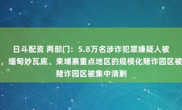 日斗配资 两部门：5.8万名涉诈犯罪嫌疑人被移交中方，缅甸妙瓦底、柬埔寨重点地区的规模化赌诈园区被集中清剿
