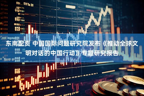 东南配资 中国国际问题研究院发布《推动全球文明对话的中国行动》专题研究报告