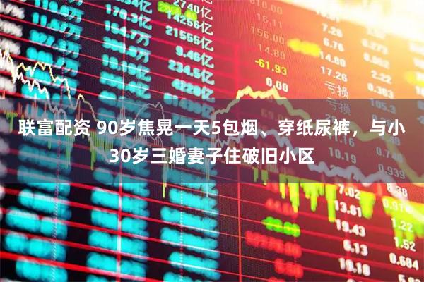 联富配资 90岁焦晃一天5包烟、穿纸尿裤，与小30岁三婚妻子住破旧小区